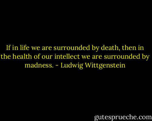 If in life we are surrounded by death, then in the health of our intellect we are surrounded by madness. - Ludwig Wittgenstein