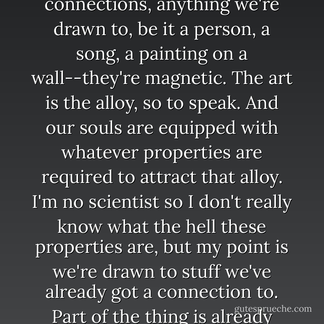 I am of the theory that all of our transcendental connections, anything we're drawn to, be it a person, a song, a painting on a wall--they're magnetic. The art is the alloy, so to speak. And our souls are equipped with whatever properties are required to attract that alloy. I'm no scientist so I don't really know what the hell these properties are, but my point is we're drawn to stuff we've already got a connection to. Part of the thing is already inside of us. - Tiffanie DeBartolo