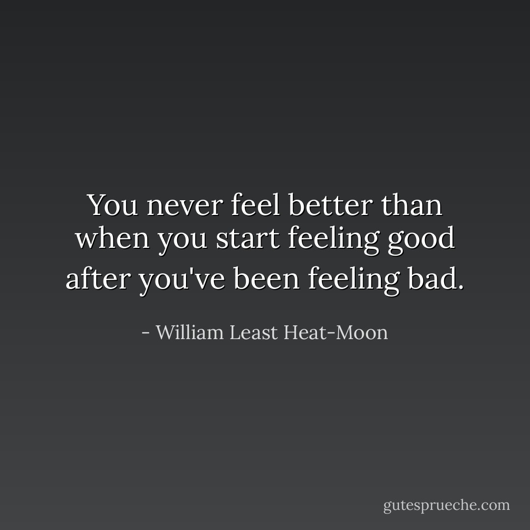 You never feel better than when you start feeling good after you've been feeling bad. - William Least Heat-Moon