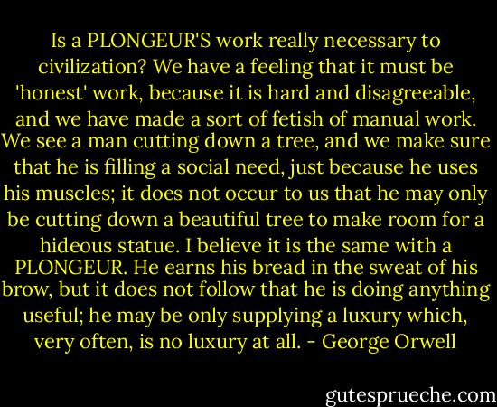 Is a PLONGEUR'S work really necessary to civilization? We have a feeling that it must be 'honest' work, because it is hard and disagreeable, and we have made a sort of fetish of manual work. We see a man cutting down a tree, and we make sure that he is filling a social need, just because he uses his muscles; it does not occur to us that he may only be cutting down a beautiful tree to make room for a hideous statue. I believe it is the same with a PLONGEUR. He earns his bread in the sweat of his brow, but it does not follow that he is doing anything useful; he may be only supplying a luxury which, very often, is no luxury at all. - George Orwell