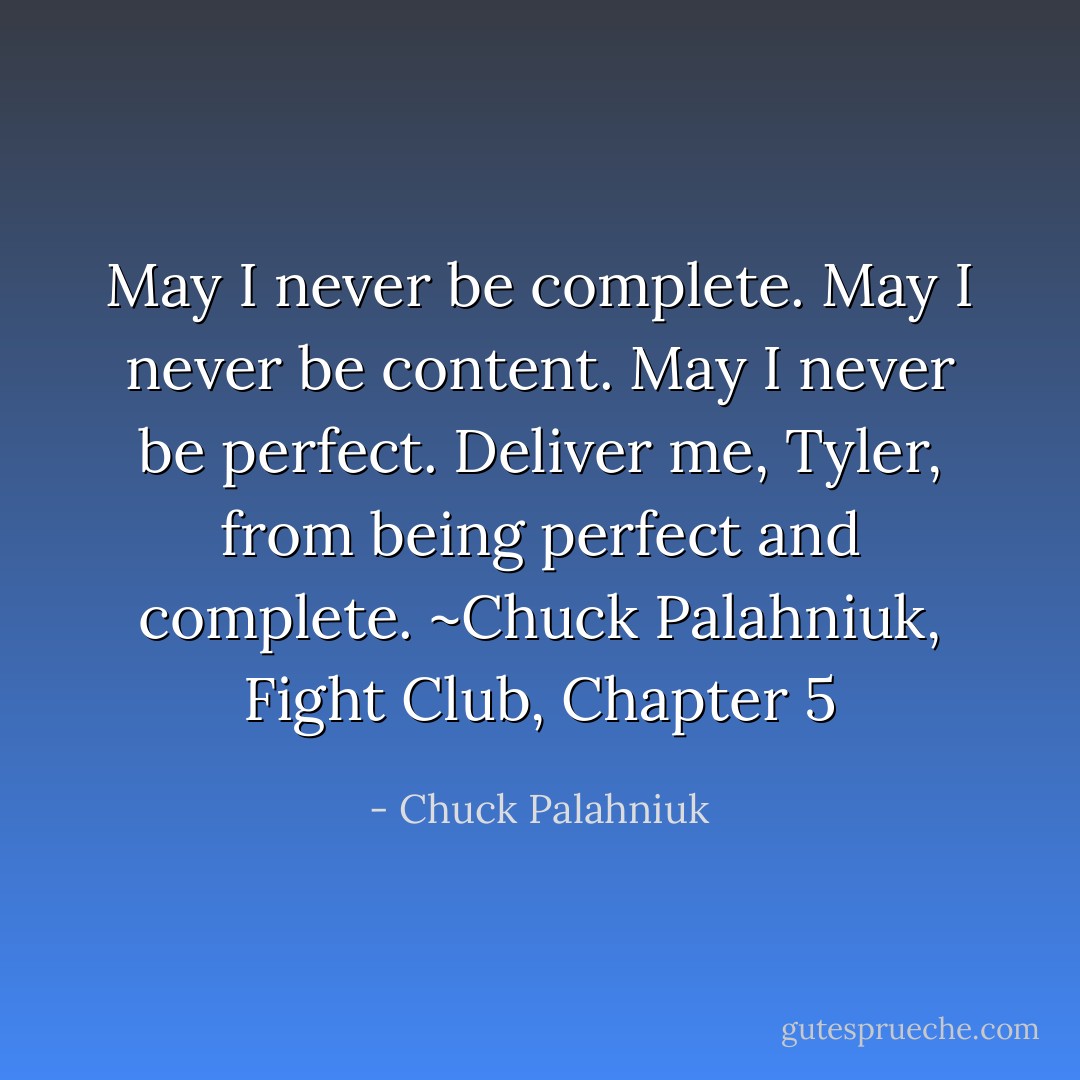 May I never be complete. May I never be content. May I never be perfect. Deliver me, Tyler, from being perfect and complete. ~Chuck Palahniuk, Fight Club, Chapter 5 - Chuck Palahniuk