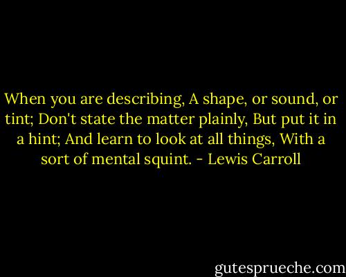 When you are describing,<br />A shape, or sound, or tint;<br />Don't state the matter plainly,<br />But put it in a hint;<br />And learn to look at all things,<br />With a sort of mental squint. - Lewis Carroll
