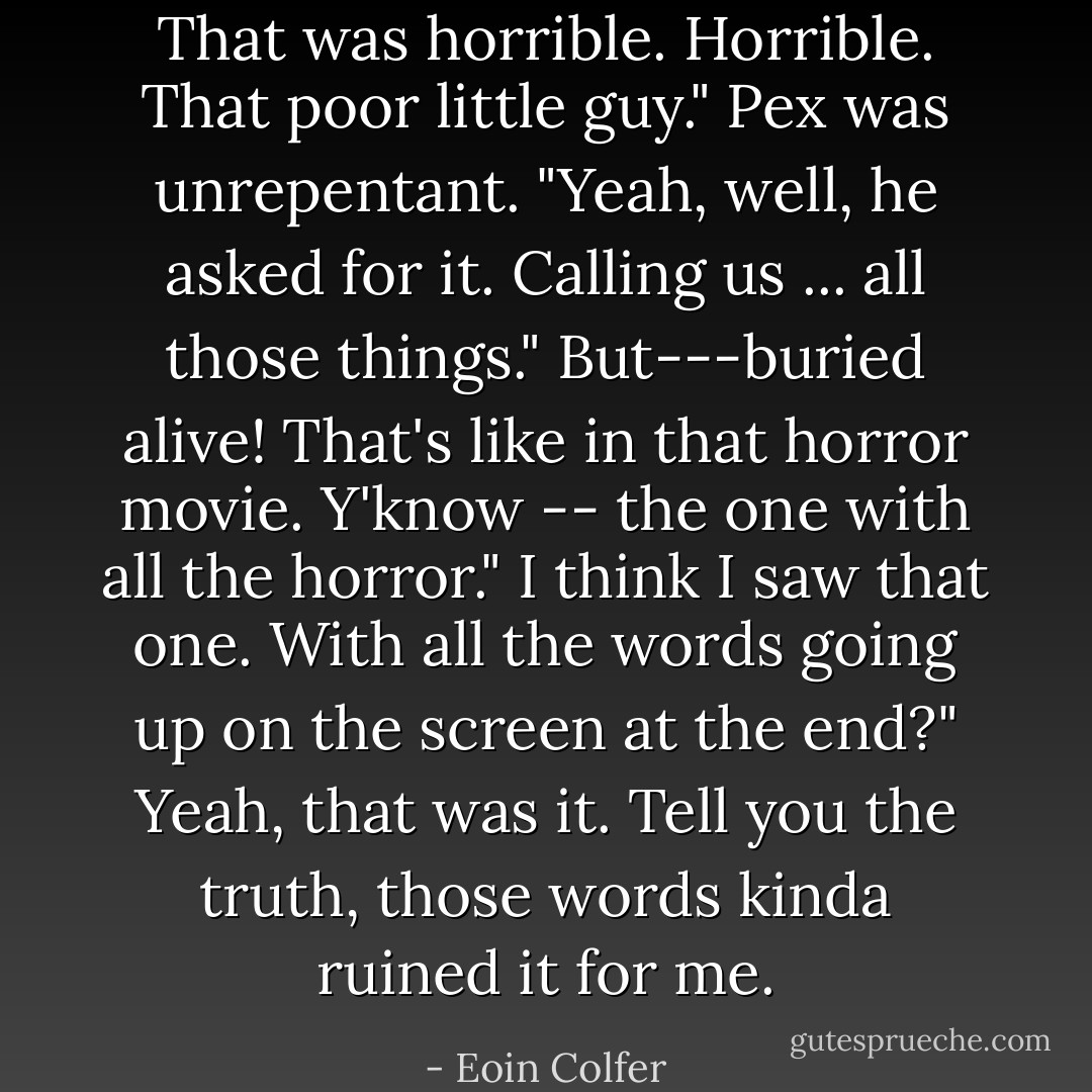 That was horrible. Horrible. That poor little guy."<br />Pex was unrepentant. "Yeah, well, he asked for it. Calling us ... all those things."<br />But---buried alive! That's like in that horror movie. Y'know -- the one with all the horror."<br />I think I saw that one. With all the words going up on the screen at the end?"<br />Yeah, that was it. Tell you the truth, those words kinda ruined it for me. - Eoin Colfer