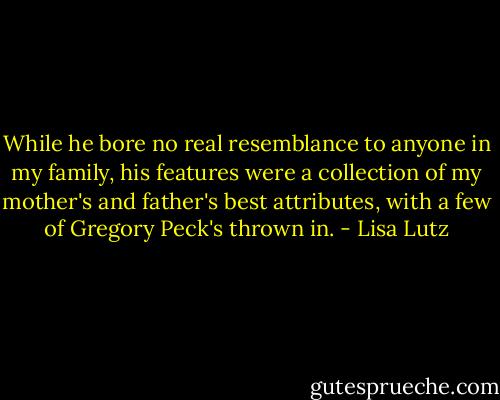 While he bore no real resemblance to anyone in my family, his features were a collection of my mother's and father's best attributes, with a few of Gregory Peck's thrown in. - Lisa Lutz