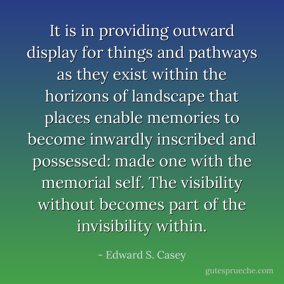 It is in providing outward display for things and pathways as they exist within the horizons of landscape that places enable memories to become inwardly inscribed and possessed: made one with the memorial self. The visibility without becomes part of the invisibility within. - Edward S. Casey