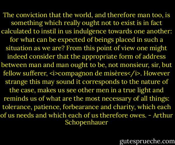 The conviction that the world, and therefore man too, is something which really ought not to exist is in fact calculated to instil in us indulgence towards one another: for what can be expected of beings placed in such a situation as we are? From this point of view one might indeed consider that the appropriate form of address between man and man ought to be, not monsieur, sir, but fellow sufferer, <i>compagnon de misères</i>. However strange this may sound it corresponds to the nature of the case, makes us see other men in a true light and reminds us of what are the most necessary of all things: tolerance, patience, forbearance and charity, which each of us needs and which each of us therefore owes. - Arthur Schopenhauer