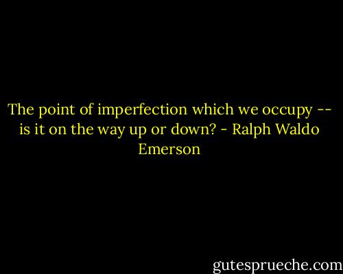 The point of imperfection which we occupy -- is it on the way up or down? - Ralph Waldo Emerson