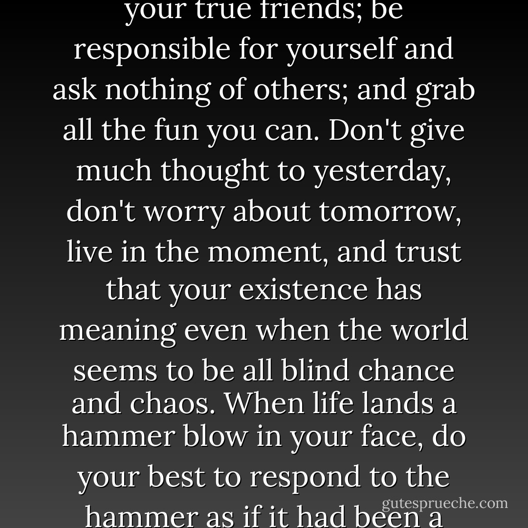 Do as little harm to others as you can; make any sacrifice for your true friends; be responsible for yourself and ask nothing of others; and grab all the fun you can. Don't give much thought to yesterday, don't worry about tomorrow, live in the moment, and trust that your existence has meaning even when the world seems to be all blind chance and chaos. When life lands a hammer blow in your face, do your best to respond to the hammer as if it had been a cream pie. - Dean Koontz