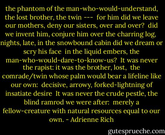 the phantom of the man-who-would-understand,<br />the lost brother, the twin ---<br /><br />for him did we leave our mothers,<br />deny our sisters, over and over?<br /><br />did we invent him, conjure him<br />over the charring log,<br /><br />nights, late, in the snowbound cabin<br />did we dream or scry his face<br /><br />in the liquid embers,<br />the man-who-would-dare-to-know-us?<br /><br />It was never the rapist:<br />it was the brother, lost,<br /><br />the comrade/twin whose palm<br />would bear a lifeline like our own:<br /><br />decisive, arrowy,<br />forked-lightning of insatiate desire<br /><br />It was never the crude pestle, the blind<br />ramrod we were after:<br /><br />merely a fellow-creature<br />with natural resources equal to our own. - Adrienne Rich