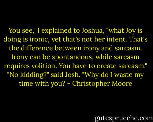 You see," I explained to Joshua, "what Joy is doing is ironic, yet that's not her intent. That's the difference between irony and sarcasm. Irony can be spontaneous, while sarcasm requires volition. You have to create sarcasm."<br />"No kidding?" said Josh.<br />"Why do I waste my time with you? - Christopher Moore