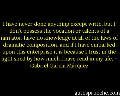 I have never done anything except write, but I don't possess the vocation or talents of a narrator, have no knowledge at all of the laws of dramatic composition, and if I have embarked upon this enterprise it is because I trust in the light shed by how much I have read in my life. - Gabriel García Márquez