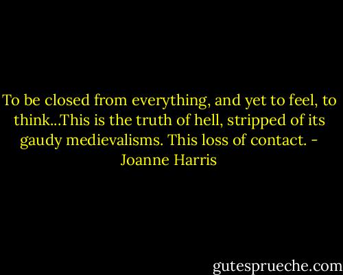 To be closed from everything, and yet to feel, to think...This is the truth of hell, stripped of its gaudy medievalisms. This loss of contact. - Joanne Harris
