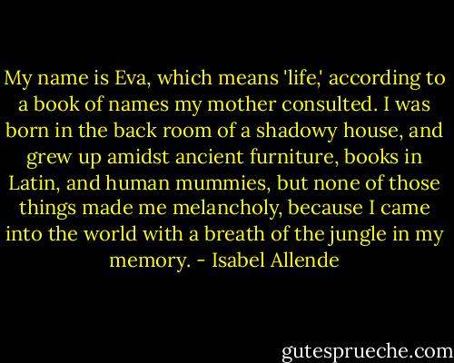 My name is Eva, which means 'life,' according to a book of names my mother consulted. I was born in the back room of a shadowy house, and grew up amidst ancient furniture, books in Latin, and human mummies, but none of those things made me melancholy, because I came into the world with a breath of the jungle in my memory. - Isabel Allende