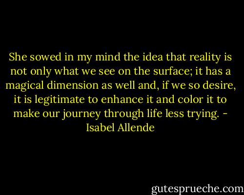She sowed in my mind the idea that reality is not only what we see on the surface; it has a magical dimension as well and, if we so desire, it is legitimate to enhance it and color it to make our journey through life less trying. - Isabel Allende