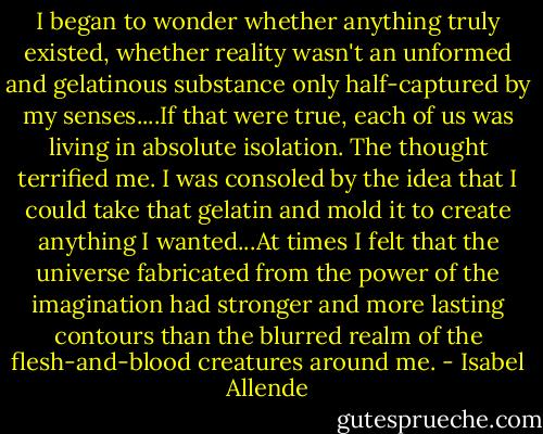 I began to wonder whether anything truly existed, whether reality wasn't an unformed and gelatinous substance only half-captured by my senses....If that were true, each of us was living in absolute isolation. The thought terrified me. I was consoled by the idea that I could take that gelatin and mold it to create anything I wanted...At times I felt that the universe fabricated from the power of the imagination had stronger and more lasting contours than the blurred realm of the flesh-and-blood creatures around me. - Isabel Allende
