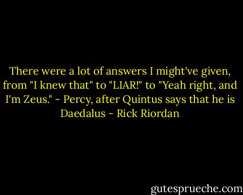 There were a lot of answers I might've given, from "I knew that" to "LIAR!" to "Yeah right, and I'm Zeus." - Percy, after Quintus says that he is Daedalus - Rick Riordan