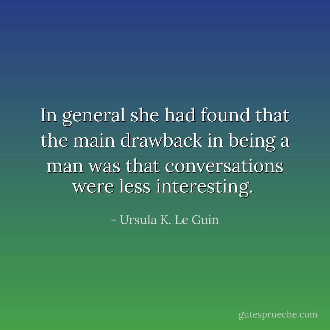 In general she had found that the main drawback in being a man was that conversations were less interesting.  - Ursula K. Le Guin