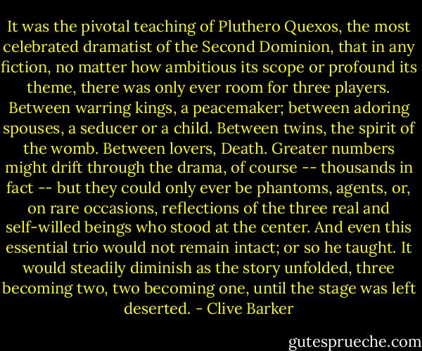 It was the pivotal teaching of Pluthero Quexos, the most celebrated dramatist of the Second Dominion, that in any fiction, no matter how ambitious its scope or profound its theme, there was only ever room for three players. Between warring kings, a peacemaker; between adoring spouses, a seducer or a child. Between twins, the spirit of the womb. Between lovers, Death. Greater numbers might drift through the drama, of course -- thousands in fact -- but they could only ever be phantoms, agents, or, on rare occasions, reflections of the three real and self-willed beings who stood at the center. And even this essential trio would not remain intact; or so he taught. It would steadily diminish as the story unfolded, three becoming two, two becoming one, until the stage was left deserted. - Clive Barker