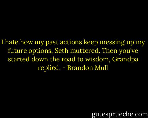 I hate how my past actions keep messing up my future options, Seth muttered.<br />Then you've started down the road to wisdom, Grandpa replied. - Brandon Mull