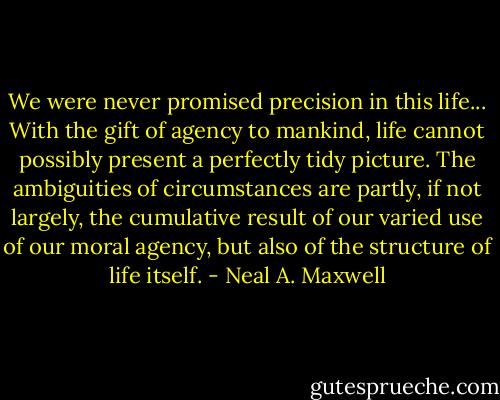 We were never promised precision in this life... With the gift of agency to mankind, life cannot possibly present a perfectly tidy picture. The ambiguities of circumstances are partly, if not largely, the cumulative result of our varied use of our moral agency, but also of the structure of life itself. - Neal A. Maxwell