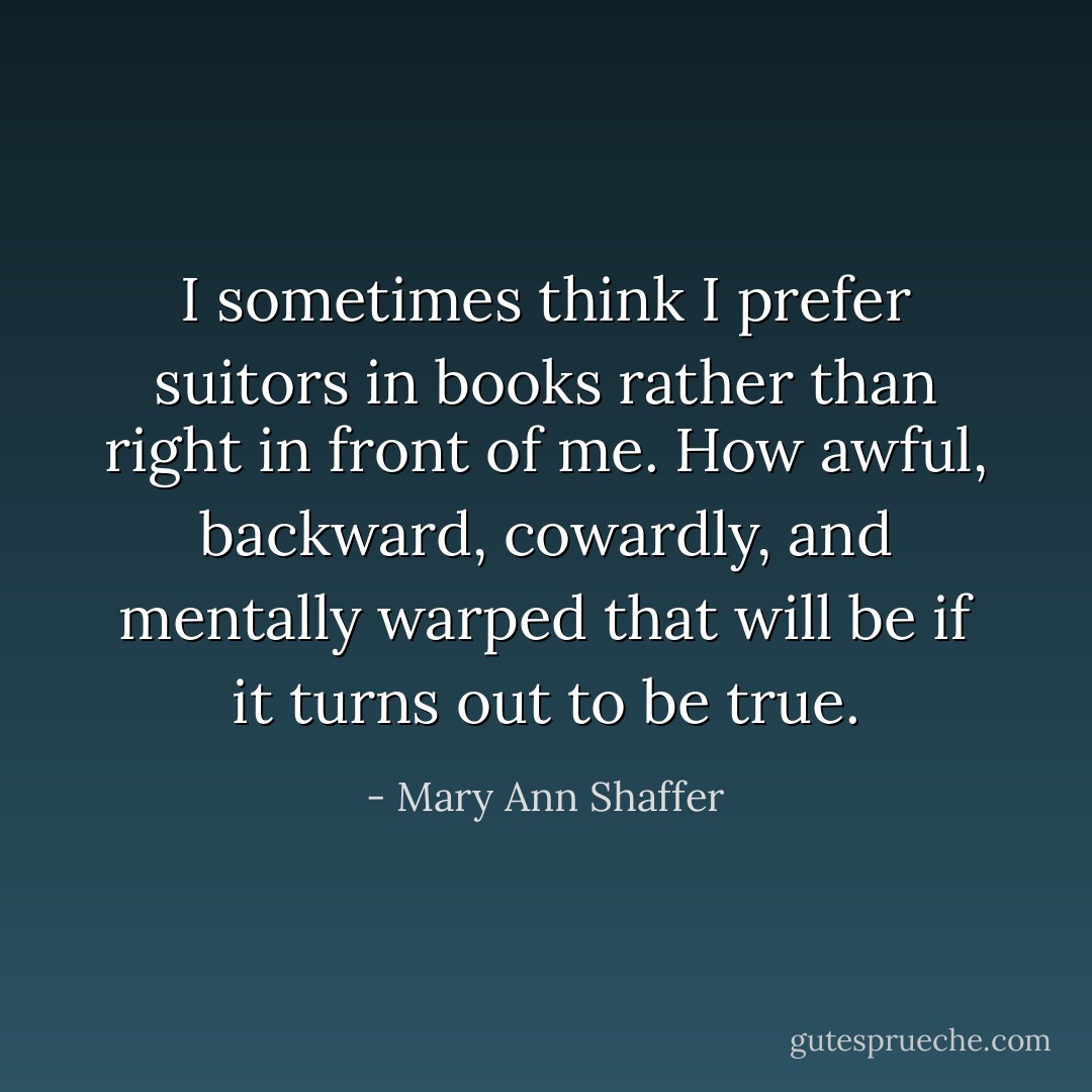 I sometimes think I prefer suitors in books rather than right in front of me. How awful, backward, cowardly, and mentally warped that will be if it turns out to be true. - Mary Ann Shaffer