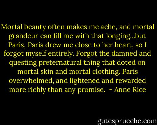 Mortal beauty often makes me ache, and mortal grandeur can fill me with that longing...but Paris, Paris drew me close to her heart, so I forgot myself entirely. Forgot the damned and questing preternatural thing that doted on mortal skin and mortal clothing. Paris overwhelmed, and lightened and rewarded more richly than any promise.  - Anne Rice