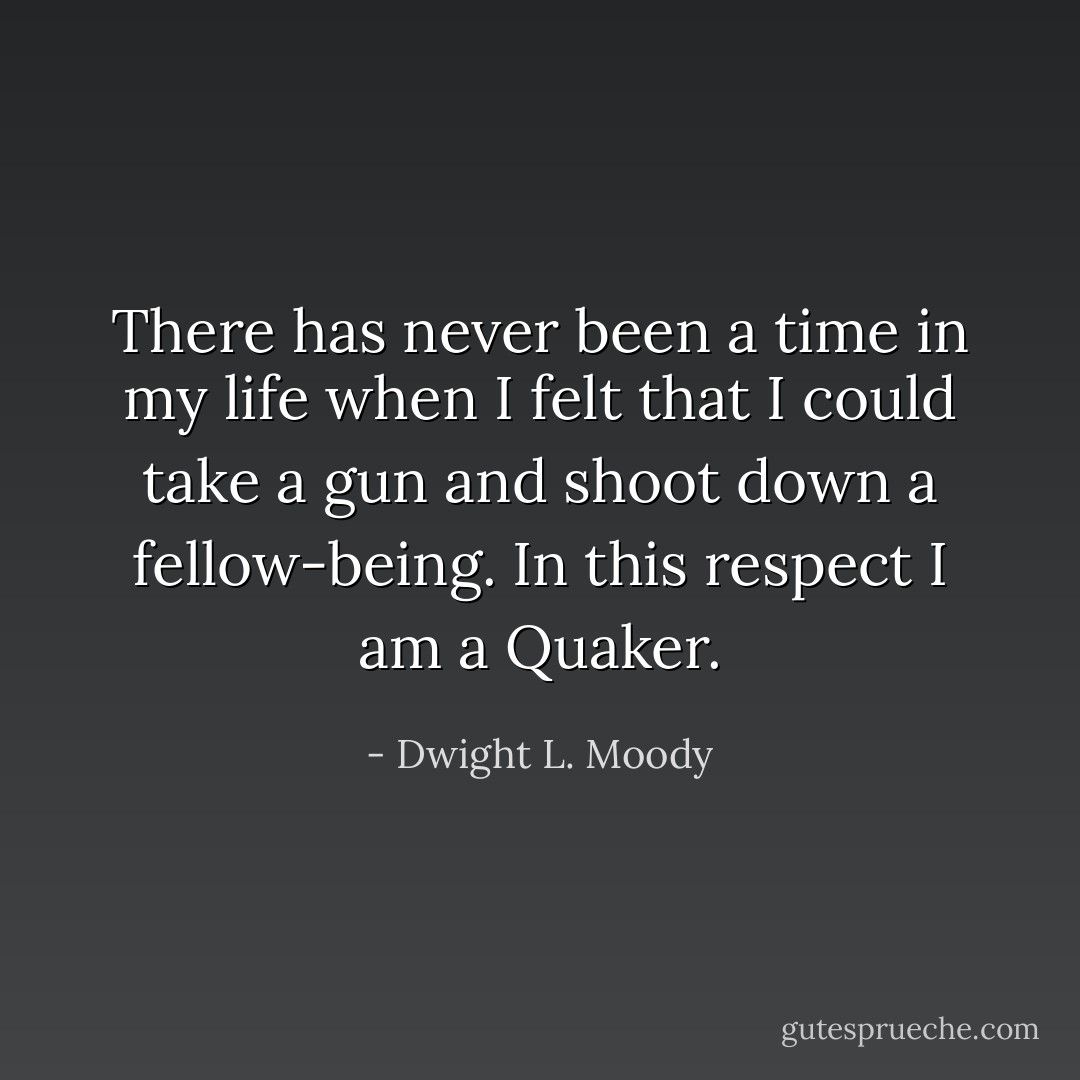 There has never been a time in my life when I felt that I could take a gun and shoot down a fellow-being. In this respect I am a Quaker. - Dwight L. Moody