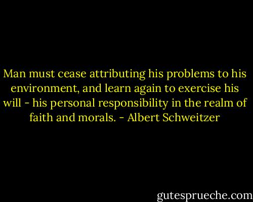 Man must cease attributing his problems to his environment, and learn again to exercise his will - his personal responsibility in the realm of faith and morals. - Albert Schweitzer