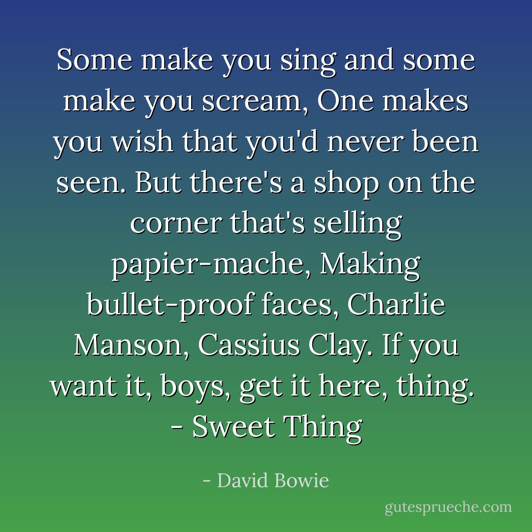 Some make you sing and some make you scream,<br />One makes you wish that you'd never been seen.<br />But there's a shop on the corner that's selling papier-mache,<br />Making bullet-proof faces, Charlie Manson, Cassius Clay.<br />If you want it, boys, get it here, thing.<br /><br />- <i>Sweet Thing</i> - David Bowie