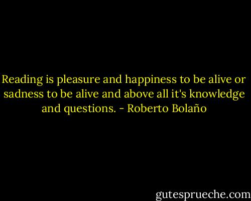 Reading is pleasure and happiness to be alive or sadness to be alive and above all it's knowledge and questions. - Roberto Bolaño