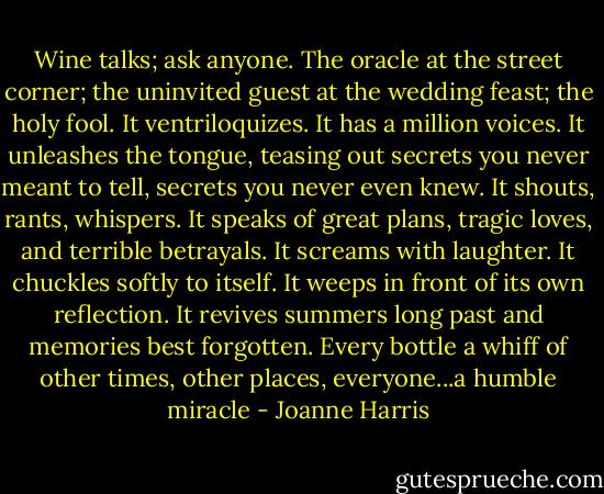 Wine talks; ask anyone. The oracle at the street corner; the uninvited guest at the wedding feast; the holy fool. It ventriloquizes. It has a million voices. It unleashes the tongue, teasing out secrets you never meant to tell, secrets you never even knew. It shouts, rants, whispers. It speaks of great plans, tragic loves, and terrible betrayals. It screams with laughter. It chuckles softly to itself. It weeps in front of its own reflection. It revives summers long past and memories best forgotten. Every bottle a whiff of other times, other places, everyone...a humble miracle - Joanne Harris