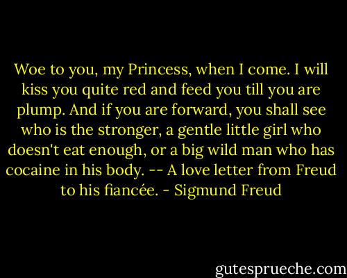 Woe to you, my Princess, when I come. I will kiss you quite red and feed you till you are plump. And if you are forward, you shall see who is the stronger, a gentle little girl who doesn't eat enough, or a big wild man who has cocaine in his body. -- A love letter from Freud to his fiancée. - Sigmund Freud