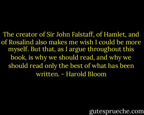 The creator of Sir John Falstaff, of Hamlet, and of Rosalind also makes me wish I could be more myself. But that, as I argue throughout this book, is why we should read, and why we should read only the best of what has been written. - Harold Bloom