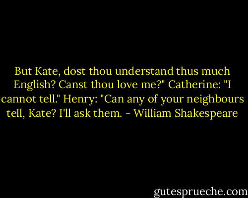 But Kate, dost thou understand thus much English? Canst thou love me?"<br />Catherine: "I cannot tell."<br />Henry: "Can any of your neighbours tell, Kate? I'll ask them. - William Shakespeare