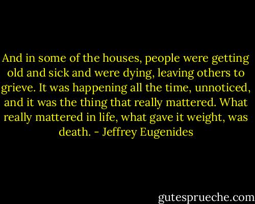 And in some of the houses, people were getting old and sick and were dying, leaving others to grieve. It was happening all the time, unnoticed, and it was the thing that really mattered. What really mattered in life, what gave it weight, was death. - Jeffrey Eugenides