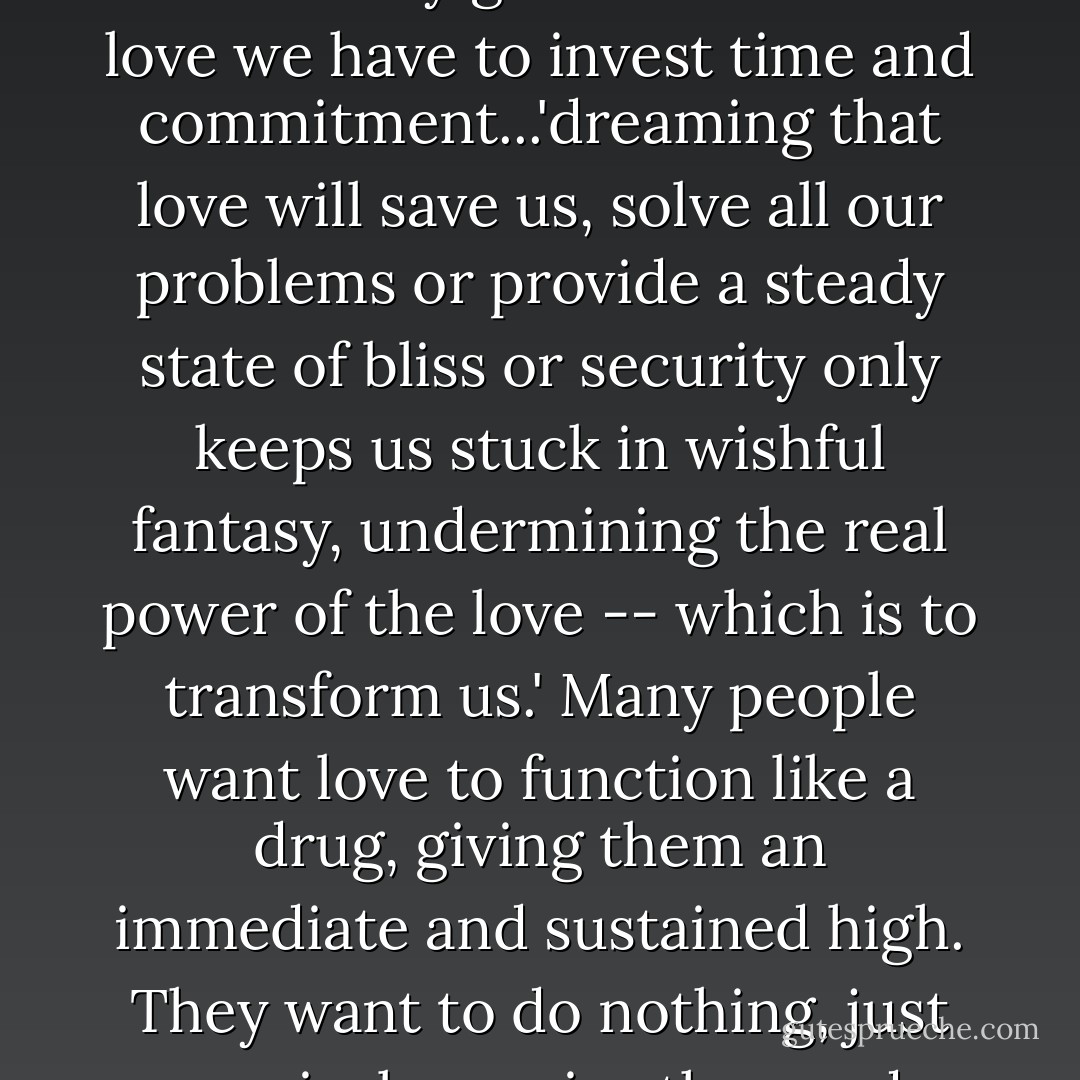 Genuine love is rarely an emotional space where needs are instantly gratified. To know love we have to invest time and commitment...'dreaming that love will save us, solve all our problems or provide a steady state of bliss or security only keeps us stuck in wishful fantasy, undermining the real power of the love -- which is to transform us.' Many people want love to function like a drug, giving them an immediate and sustained high. They want to do nothing, just passively receive the good feeling. - bell hooks