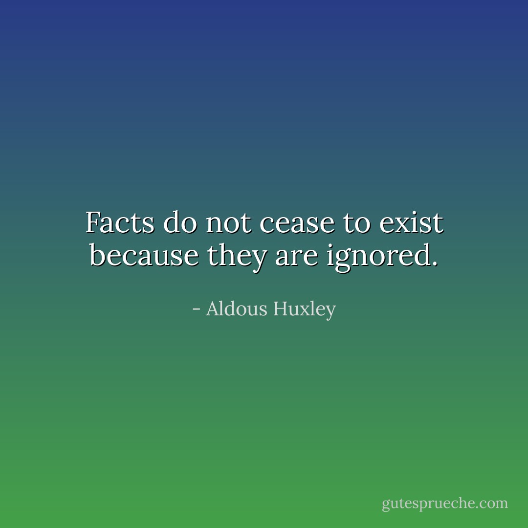 Facts do not cease to exist because they are ignored. - Aldous Huxley