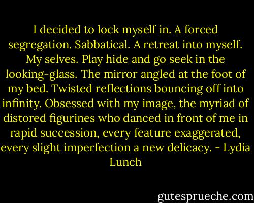 I decided to lock myself in. A forced segregation. Sabbatical. A retreat into myself. My selves. Play hide and go seek in the looking-glass. The mirror angled at the foot of my bed. Twisted reflections bouncing off into infinity. Obsessed with my image, the myriad of distored figurines who danced in front of me in rapid succession, every feature exaggerated, every slight imperfection a new delicacy. - Lydia Lunch