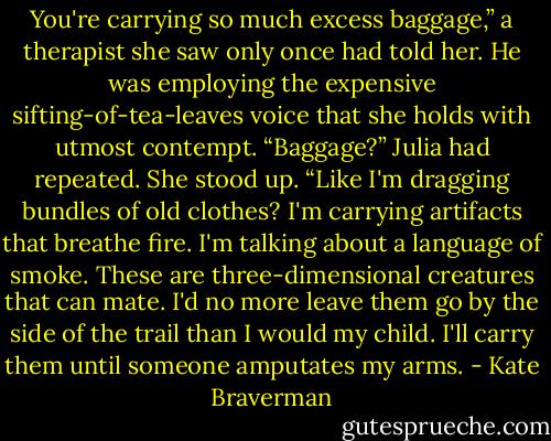 You're carrying so much excess baggage,” a therapist she saw only once had told her. He was employing the expensive sifting-of-tea-leaves voice that she holds with utmost contempt.<br />“Baggage?” Julia had repeated. She stood up. “Like I'm dragging bundles of old clothes? I'm carrying artifacts that breathe fire. I'm talking about a language of smoke. These are three-dimensional creatures that can mate. I'd no more leave them go by the side of the trail than I would my child. I'll carry them until someone amputates my arms. - Kate Braverman