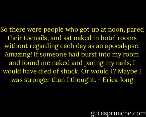 So there were people who got up at noon, pared their toenails, and sat naked in hotel rooms without regarding each day as an apocalypse. Amazing! If someone had burst into my room and found me naked and paring my nails, I would have died of shock. Or would I? Maybe I was stronger than I thought. - Erica Jong