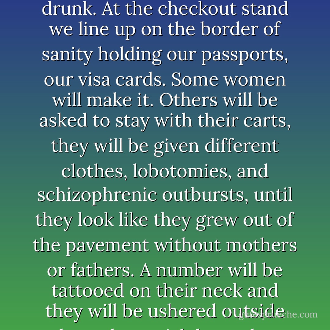 There are cameras and mirrors watching us everywhere. I fix my hair and try not to look too drunk. At the checkout stand we line up on the border of sanity holding our passports, our visa cards. Some women will make it. Others will be asked to stay with their carts, they will be given different clothes, lobotomies, and schizophrenic outbursts, until they look like they grew out of the pavement without mothers or fathers. A number will be tattooed on their neck and they will be ushered outside through special doors that never let you back in. - Mary Woronov
