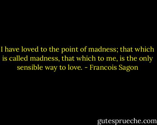 I have loved to the point of madness; that which is called madness, that which to me, is the only sensible way to love. - Francois Sagon