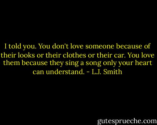I told you. You don't love someone because of their looks or their clothes or their car. You love them because they sing a song only your heart can understand. - L.J. Smith