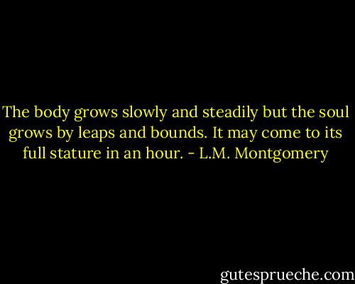 The body grows slowly and steadily but the soul grows by leaps and bounds. It may come to its full stature in an hour. - L.M. Montgomery