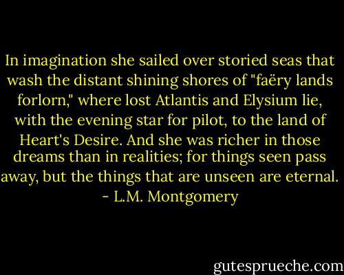 In imagination she sailed over storied seas that wash the distant shining shores of "faëry lands forlorn," where lost Atlantis and Elysium lie, with the evening star for pilot, to the land of Heart's Desire. And she was richer in those dreams than in realities; for things seen pass away, but the things that are unseen are eternal. - L.M. Montgomery