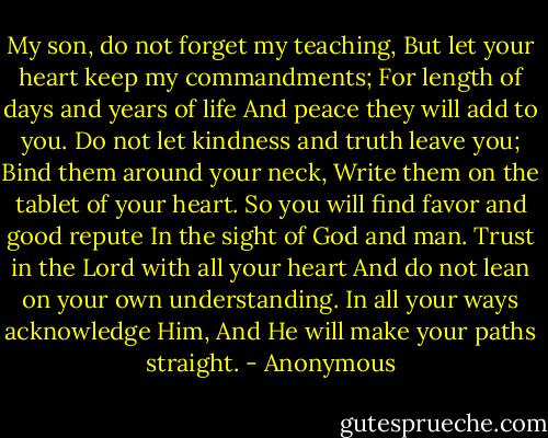 My son, ﻿do not forget my teaching,<br />But let your heart ﻿keep my commandments;<br />For ﻿length of days and years of life<br />And peace they will add to you.<br />Do not let ﻿﻿kindness and truth leave you;<br />Bind them around your neck,<br />Write them on the tablet of your heart.<br />So you will ﻿find favor and good repute<br />In the sight of God and man.<br />Trust in the Lord with all your heart<br />And ﻿do not lean on your own understanding.<br />In all your ways ﻿acknowledge Him,<br />And He will ﻿make your paths straight. - Anonymous
