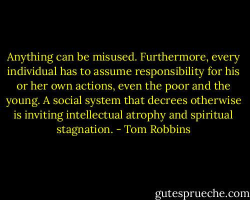 Anything can be misused. Furthermore, every individual has to assume responsibility for his or her own actions, even the poor and the young. A social system that decrees otherwise is inviting intellectual atrophy and spiritual stagnation. - Tom Robbins