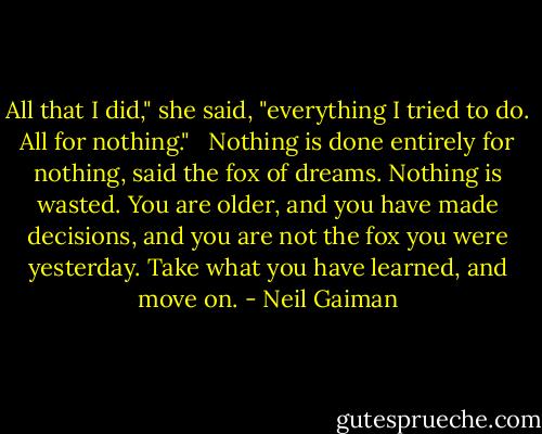 All that I did," she said, "everything I tried to do. All for nothing." <br /><br />Nothing is done entirely for nothing, said the fox of dreams. Nothing is wasted. You are older, and you have made decisions, and you are not the fox you were yesterday. Take what you have learned, and move on. - Neil Gaiman