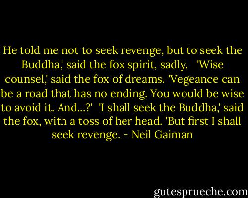 He told me not to seek revenge, but to seek the Buddha,' said the fox spirit, sadly. <br /><br />'Wise counsel,' said the fox of dreams. 'Vegeance can be a road that has no ending. You would be wise to avoid it. And...?'<br /><br />'I shall seek the Buddha,' said the fox, with a toss of her head. 'But first I shall seek revenge. - Neil Gaiman