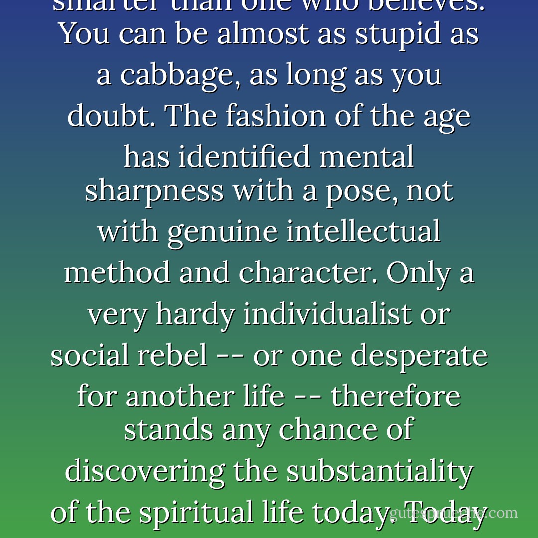The test of character posed by the gentleness of God's approach to us is especially dangerous for those formed by the ideas that dominate our modern world. We live in a culture that has, for centuries now, cultivated the idea that the <i>skeptical</i> person is always smarter than one who believes. You can be almost as stupid as a cabbage, as long as you <i>doubt</i>. The fashion of the age has identified mental sharpness with a pose, not with genuine intellectual method and character. Only a very hardy individualist or social rebel -- or one desperate for another life -- therefore stands any chance of discovering the substantiality of the spiritual life today. Today it is the skeptics who are the social conformists, though because of powerful intellectual propaganda they continue to enjoy thinking of themselves as wildly individualistic and unbearably bright. - Dallas Willard